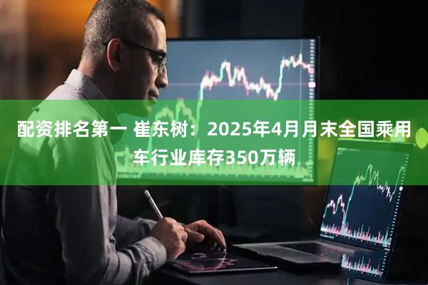 配资排名第一 崔东树：2025年4月月末全国乘用车行业库存350万辆