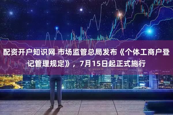 配资开户知识网 市场监管总局发布《个体工商户登记管理规定》，7月15日起正式施行
