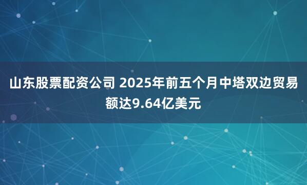 山东股票配资公司 2025年前五个月中塔双边贸易额达9.64亿美元