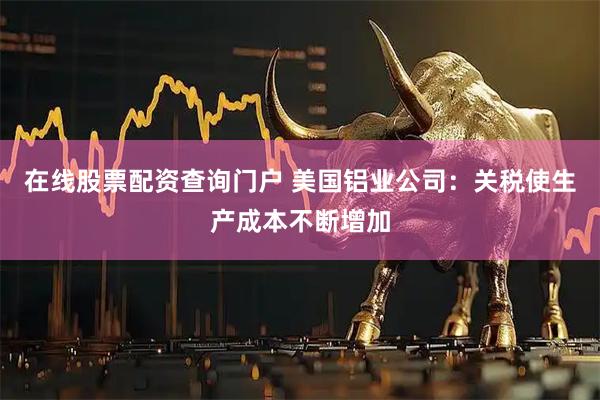 在线股票配资查询门户 美国铝业公司：关税使生产成本不断增加