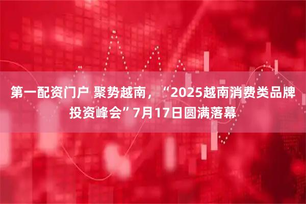 第一配资门户 聚势越南，“2025越南消费类品牌投资峰会”7月17日圆满落幕