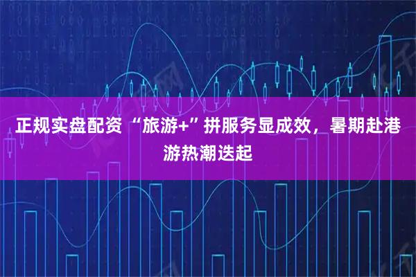 正规实盘配资 “旅游+”拼服务显成效，暑期赴港游热潮迭起