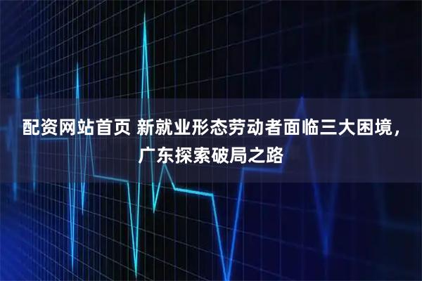 配资网站首页 新就业形态劳动者面临三大困境，广东探索破局之路
