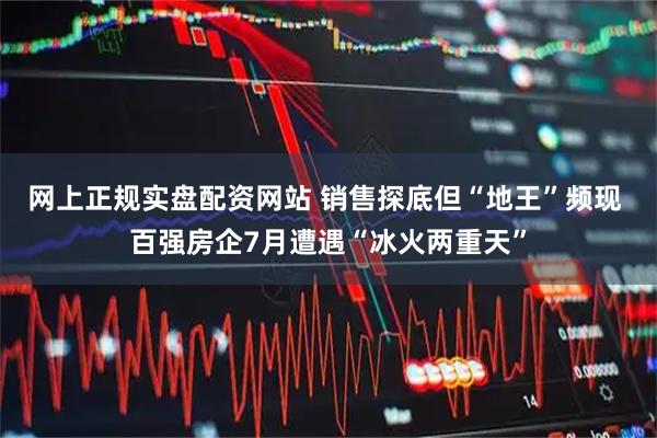 网上正规实盘配资网站 销售探底但“地王”频现 百强房企7月遭遇“冰火两重天”