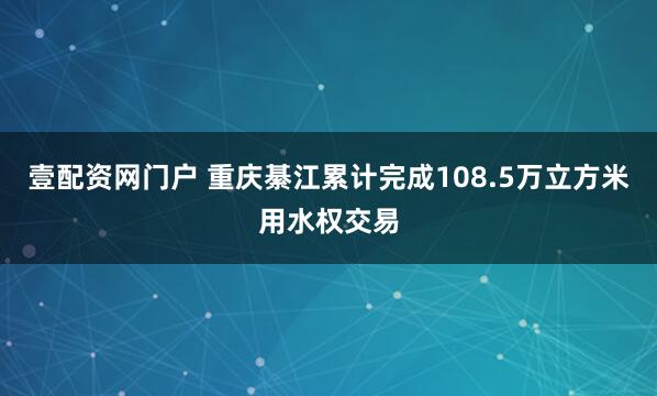 壹配资网门户 重庆綦江累计完成108.5万立方米用水权交易