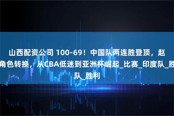 山西配资公司 100-69！中国队两连胜登顶，赵睿角色转换，从CBA低迷到亚洲杯崛起_比赛_印度队_胜利