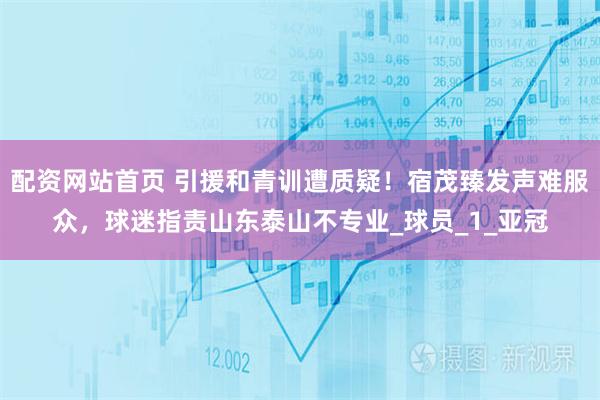 配资网站首页 引援和青训遭质疑！宿茂臻发声难服众，球迷指责山东泰山不专业_球员_1_亚冠