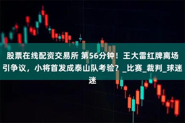 股票在线配资交易所 第56分钟！王大雷红牌离场引争议，小将首发成泰山队考验？_比赛_裁判_球迷
