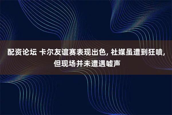 配资论坛 卡尔友谊赛表现出色, 社媒虽遭到狂喷, 但现场并未遭遇嘘声